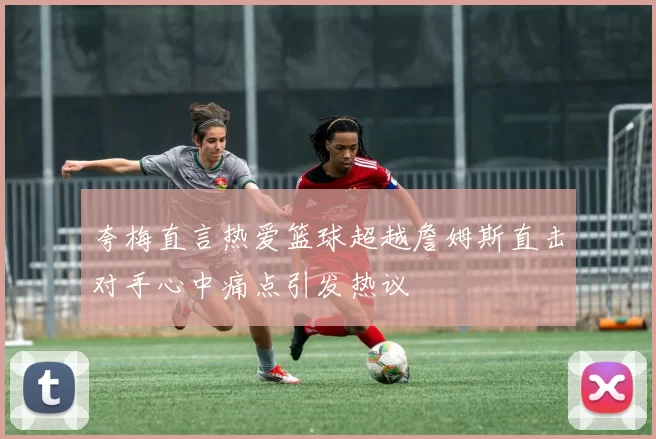 夸梅直言热爱篮球超越詹姆斯直击对手心中痛点引发热议