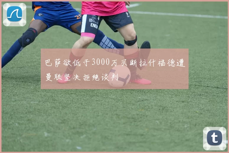 巴萨欲低于3000万买断拉什福德遭曼联坚决拒绝谈判