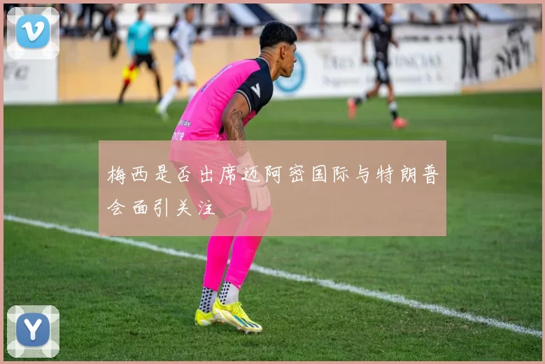梅西是否出席迈阿密国际与特朗普会面引关注