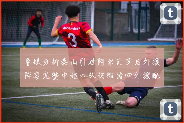 鲁媒分析泰山引进阿尔瓦罗后外援阵容完整中超六队仍维持四外援配置