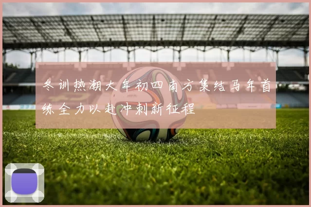 冬训热潮大年初四南方集结马年首练全力以赴冲刺新征程