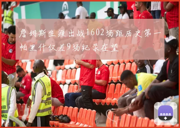 詹姆斯生涯出战1602场距历史第一帕里什仅差9场纪录在望