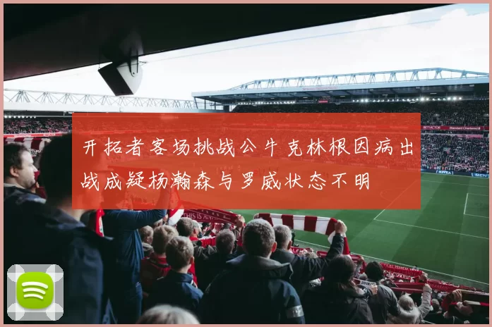 开拓者客场挑战公牛克林根因病出战成疑杨瀚森与罗威状态不明
