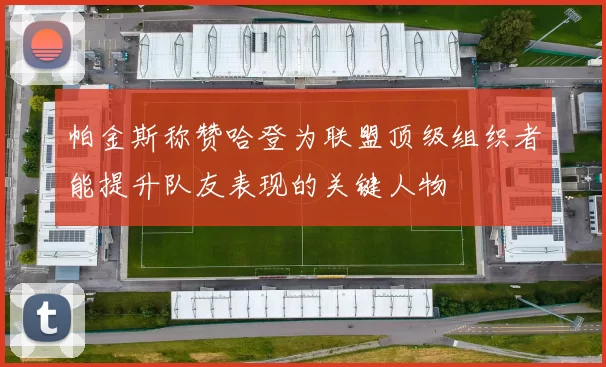 帕金斯称赞哈登为联盟顶级组织者能提升队友表现的关键人物