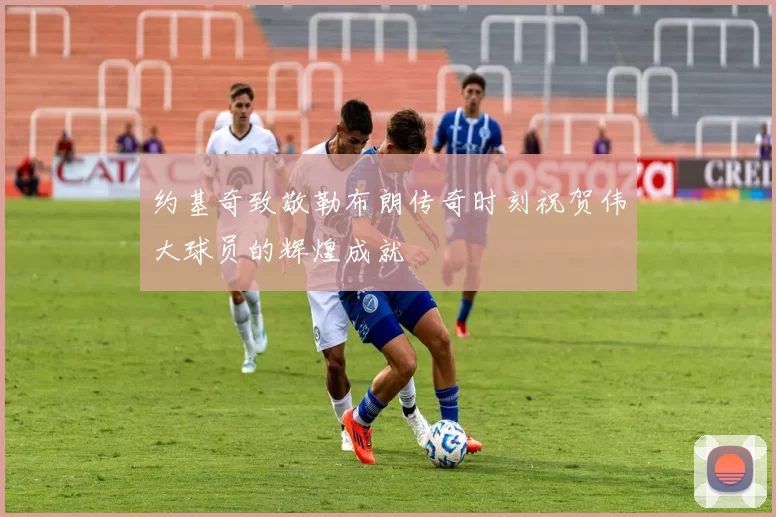 约基奇致敬勒布朗传奇时刻祝贺伟大球员的辉煌成就