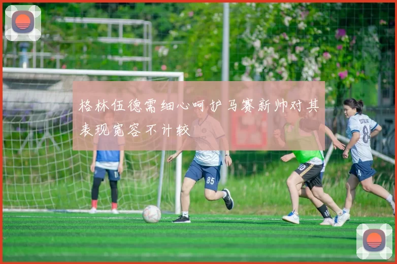 格林伍德需细心呵护马赛新帅对其表现宽容不计较