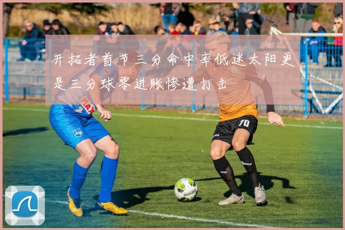 开拓者首节三分命中率低迷太阳更是三分球零进账惨遭打击