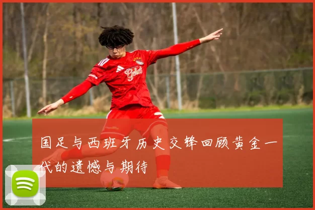 国足与西班牙历史交锋回顾黄金一代的遗憾与期待