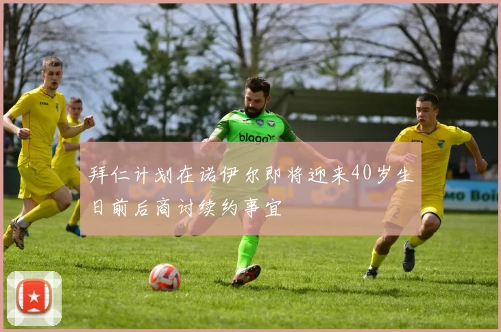 拜仁计划在诺伊尔即将迎来40岁生日前后商讨续约事宜
