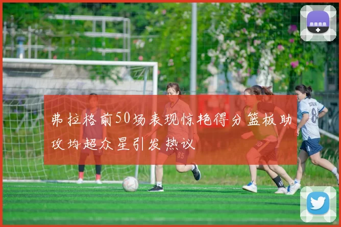 弗拉格前50场表现惊艳得分篮板助攻均超众星引发热议