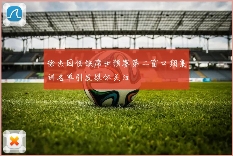 徐杰因伤缺席世预赛第二窗口期集训名单引发媒体关注