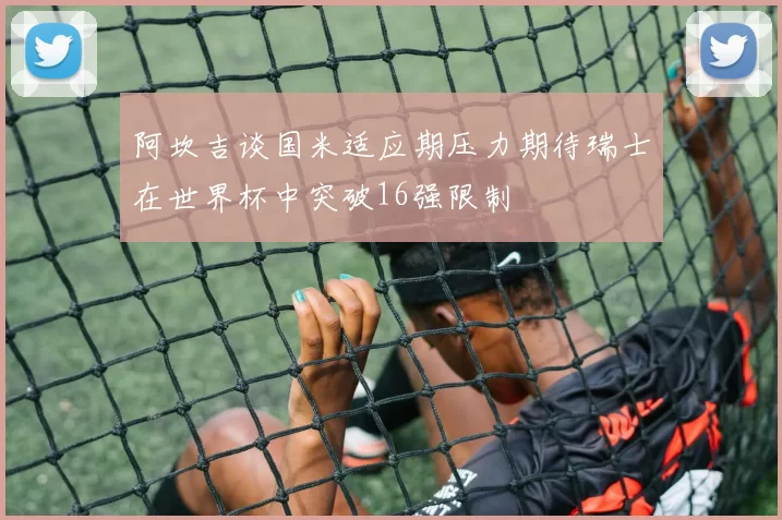 阿坎吉谈国米适应期压力期待瑞士在世界杯中突破16强限制