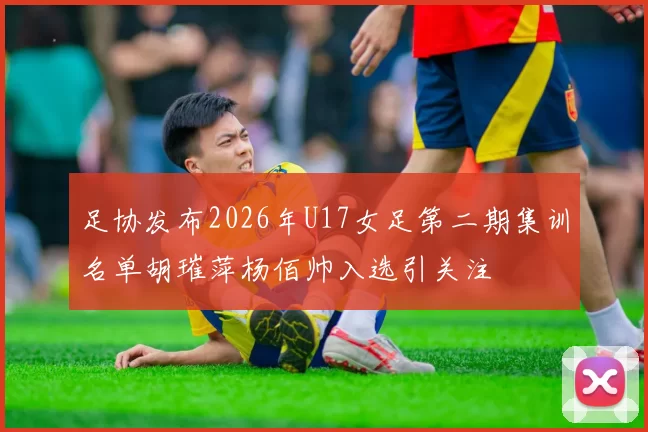 足协发布2026年U17女足第二期集训名单胡璀萍杨佰帅入选引关注