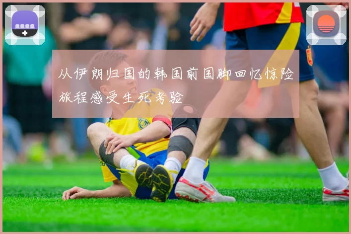 从伊朗归国的韩国前国脚回忆惊险旅程感受生死考验